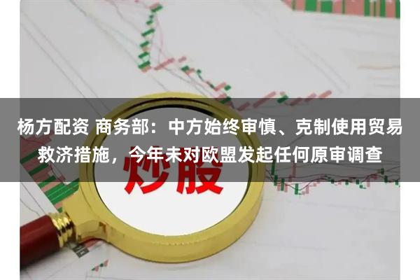 杨方配资 商务部：中方始终审慎、克制使用贸易救济措施，今年未对欧盟发起任何原审调查