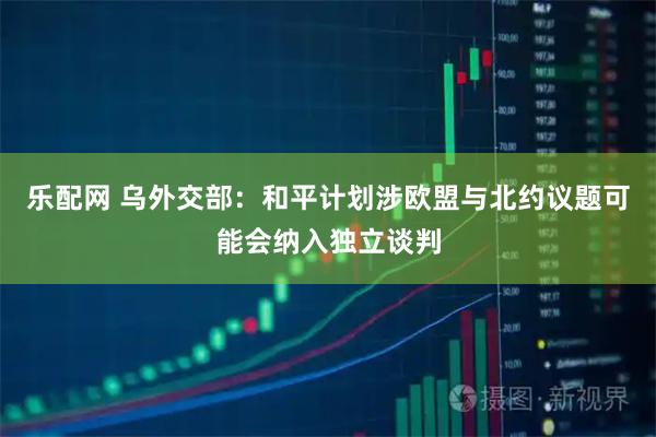 乐配网 乌外交部：和平计划涉欧盟与北约议题可能会纳入独立谈判