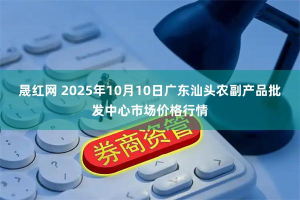 晟红网 2025年10月10日广东汕头农副产品批发中心市场价格行情