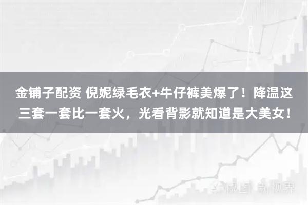 金铺子配资 倪妮绿毛衣+牛仔裤美爆了！降温这三套一套比一套火，光看背影就知道是大美女！