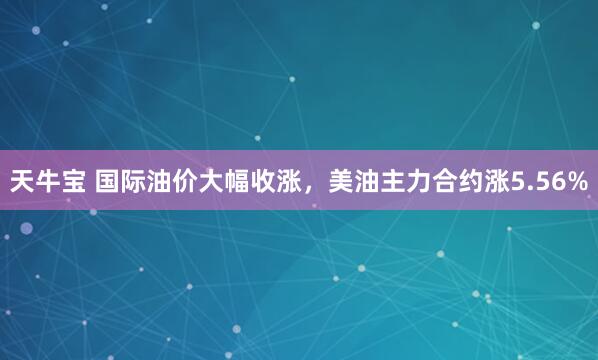 天牛宝 国际油价大幅收涨，美油主力合约涨5.56%