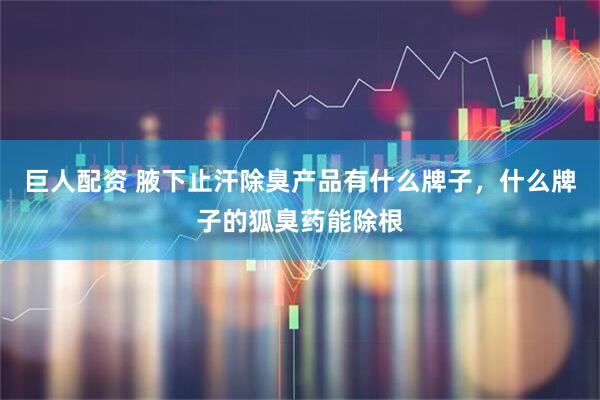 巨人配资 腋下止汗除臭产品有什么牌子，什么牌子的狐臭药能除根