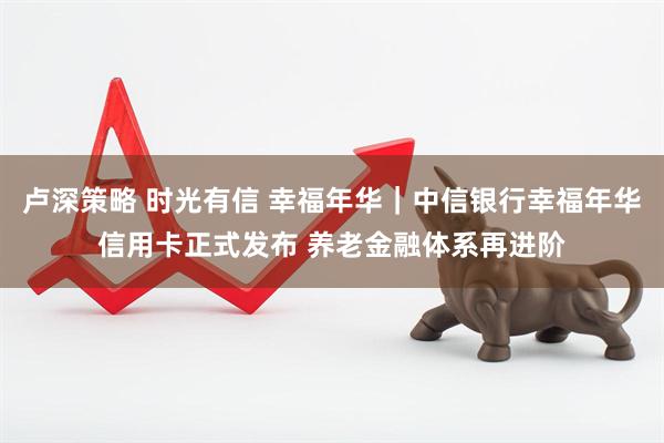 卢深策略 时光有信 幸福年华｜中信银行幸福年华信用卡正式发布 养老金融体系再进阶