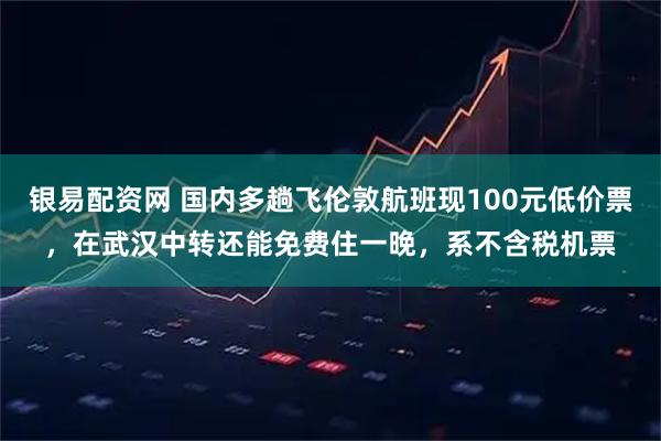 银易配资网 国内多趟飞伦敦航班现100元低价票，在武汉中转还能免费住一晚，系不含税机票
