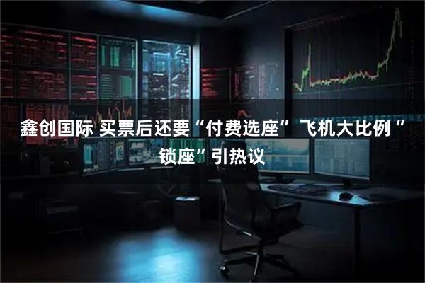 鑫创国际 买票后还要“付费选座” 飞机大比例“锁座”引热议