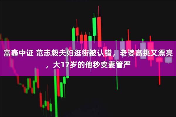 富鑫中证 范志毅夫妇逛街被认错，老婆高挑又漂亮，大17岁的他秒变妻管严