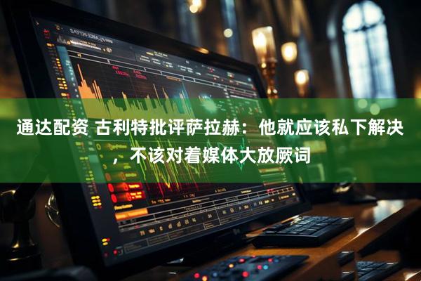 通达配资 古利特批评萨拉赫：他就应该私下解决，不该对着媒体大放厥词