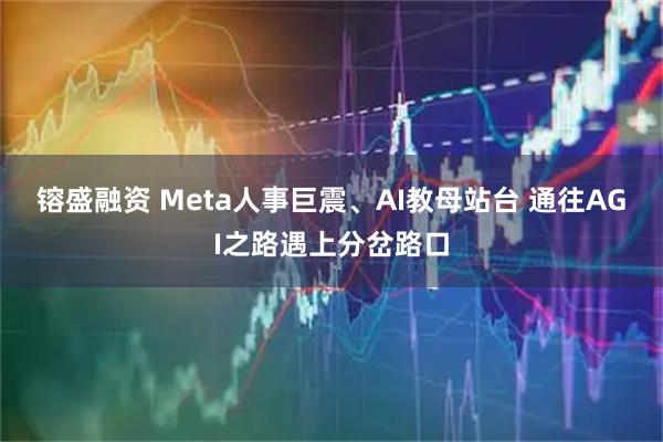 镕盛融资 Meta人事巨震、AI教母站台 通往AGI之路遇上分岔路口