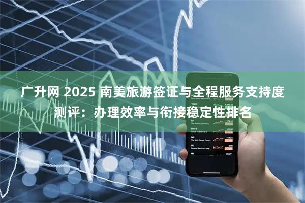广升网 2025 南美旅游签证与全程服务支持度测评：办理效率与衔接稳定性排名