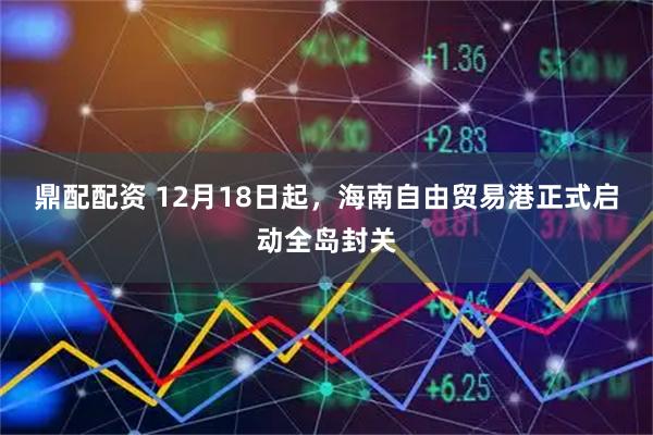 鼎配配资 12月18日起，海南自由贸易港正式启动全岛封关