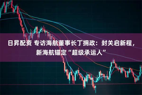 日昇配资 专访海航董事长丁拥政：封关启新程，新海航锚定“超级承运人”