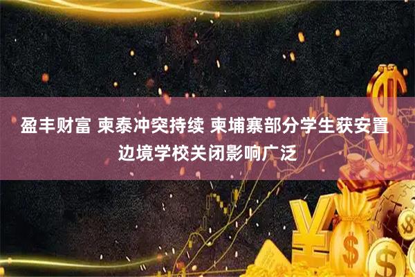 盈丰财富 柬泰冲突持续 柬埔寨部分学生获安置 边境学校关闭影响广泛
