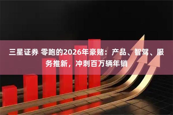 三星证券 零跑的2026年豪赌：产品、智驾、服务推新，冲刺百万辆年销