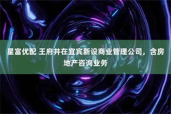 星富优配 王府井在宜宾新设商业管理公司，含房地产咨询业务