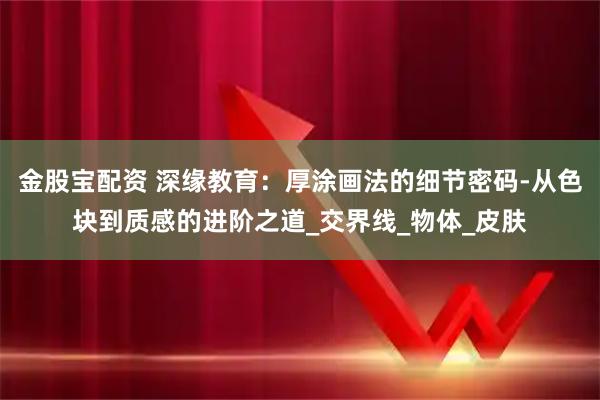 金股宝配资 深缘教育：厚涂画法的细节密码-从色块到质感的进阶之道_交界线_物体_皮肤