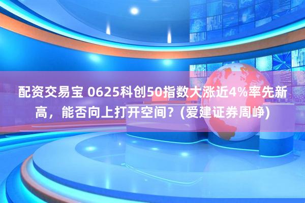 配资交易宝 0625科创50指数大涨近4%率先新高，能否向上打开空间？(爱建证券周峥)